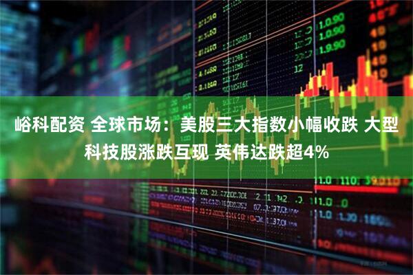 峪科配资 全球市场：美股三大指数小幅收跌 大型科技股涨跌互现 英伟达跌超4%