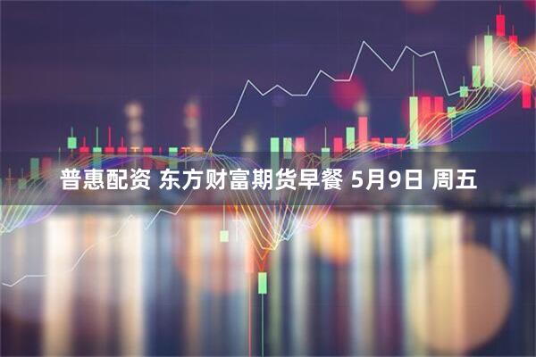 普惠配资 东方财富期货早餐 5月9日 周五