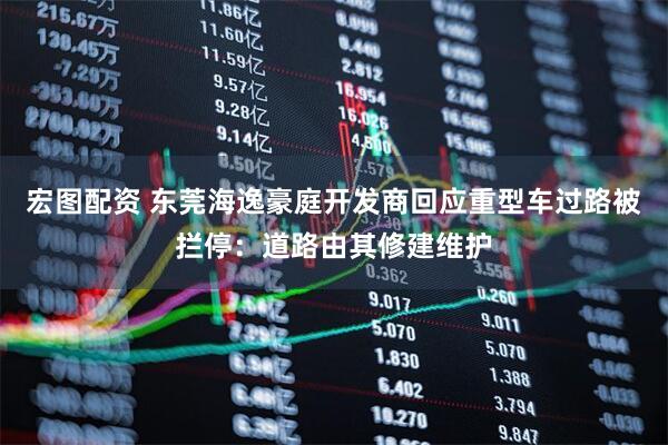 宏图配资 东莞海逸豪庭开发商回应重型车过路被拦停：道路由其修建维护
