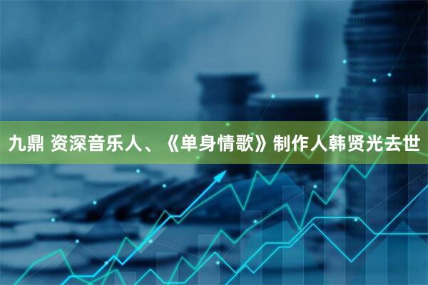 九鼎 资深音乐人、《单身情歌》制作人韩贤光去世