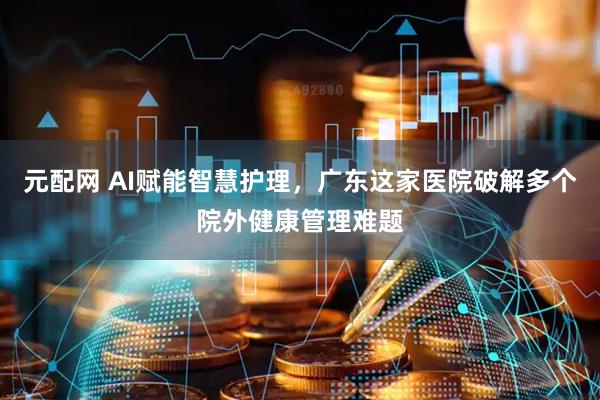 元配网 AI赋能智慧护理，广东这家医院破解多个院外健康管理难题