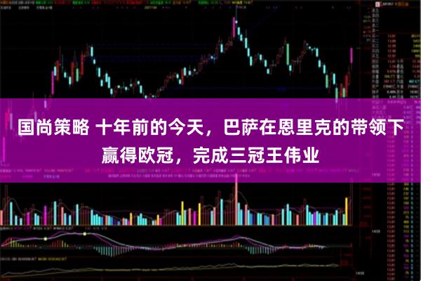 国尚策略 十年前的今天，巴萨在恩里克的带领下赢得欧冠，完成三冠王伟业