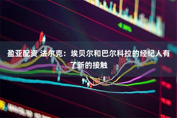 盈亚配资 法尔克：埃贝尔和巴尔科拉的经纪人有了新的接触