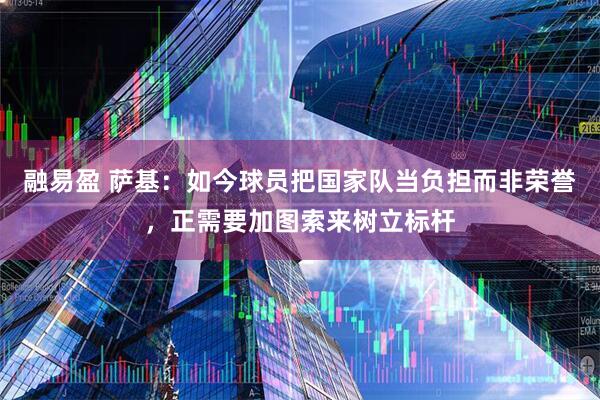 融易盈 萨基：如今球员把国家队当负担而非荣誉，正需要加图索来树立标杆
