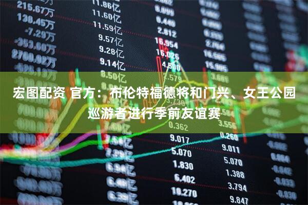 宏图配资 官方：布伦特福德将和门兴、女王公园巡游者进行季前友谊赛