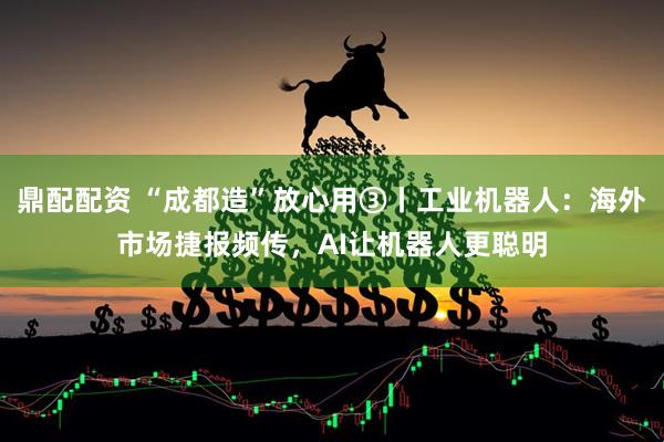 鼎配配资 “成都造”放心用③丨工业机器人：海外市场捷报频传，AI让机器人更聪明