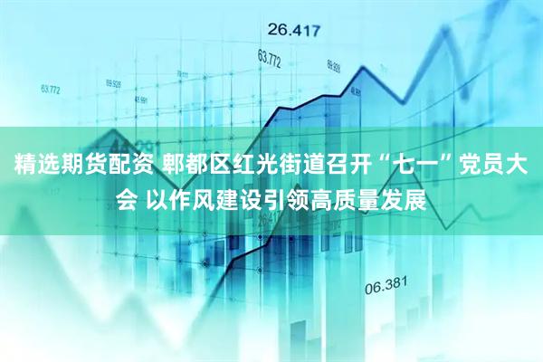 精选期货配资 郫都区红光街道召开“七一”党员大会 以作风建设引领高质量发展