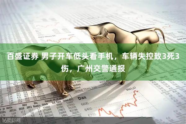 百盛证券 男子开车低头看手机，车辆失控致3死3伤，广州交警通报