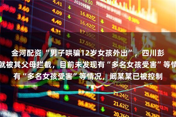 金河配资 “男子哄骗12岁女孩外出”，四川彭山警方回应：刚见面就被其父母拦截，目前未发现有“多名女孩受害”等情况，阚某某已被控制