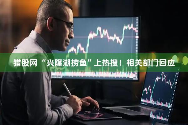 猎股网 “兴隆湖捞鱼”上热搜！相关部门回应
