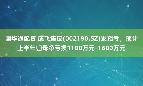 国华通配资 成飞集成(002190.SZ)发预亏，预计上半年归母净亏损1100万元–1600万元