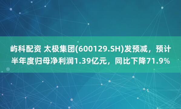 屿科配资 太极集团(600129.SH)发预减，预计半年度归母净利润1.39亿元，同比下降71.9%