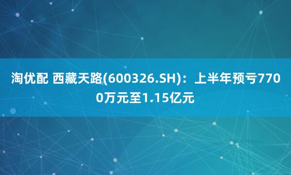 淘优配 西藏天路(600326.SH)：上半年预亏7700万元至1.15亿元