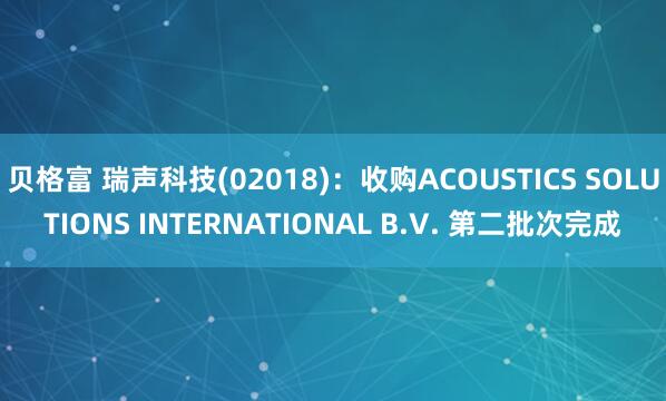 贝格富 瑞声科技(02018)：收购ACOUSTICS SOLUTIONS INTERNATIONAL B.V. 第二批次完成