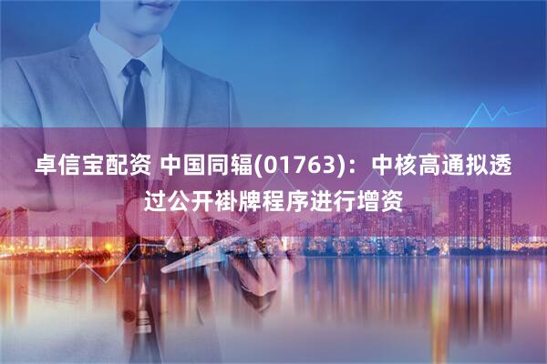 卓信宝配资 中国同辐(01763)：中核高通拟透过公开褂牌程序进行增资