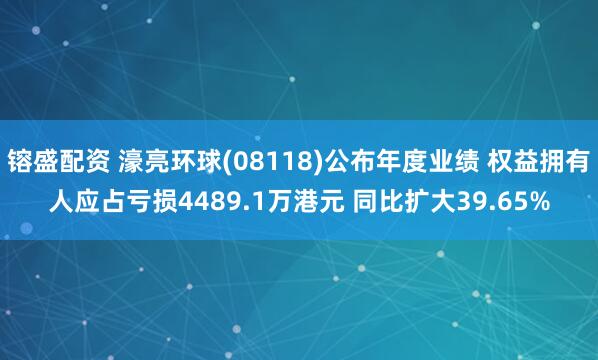 镕盛配资 濠亮环球(08118)公布年度业绩 权益拥有人应占亏损4489.1万港元 同比扩大39.65%