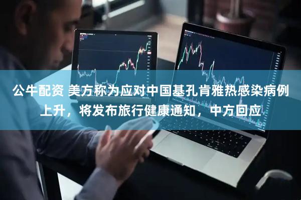 公牛配资 美方称为应对中国基孔肯雅热感染病例上升，将发布旅行健康通知，中方回应