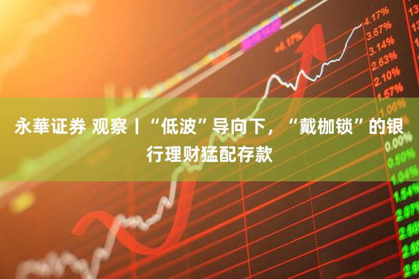 永華证券 观察丨“低波”导向下，“戴枷锁”的银行理财猛配存款