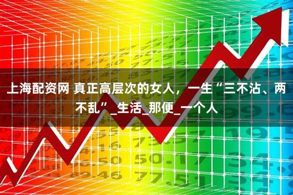 上海配资网 真正高层次的女人，一生“三不沾、两不乱”_生活_那便_一个人