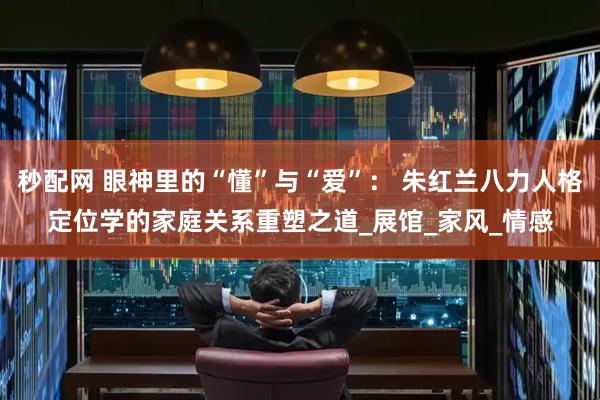 秒配网 眼神里的“懂”与“爱”： 朱红兰八力人格定位学的家庭关系重塑之道_展馆_家风_情感