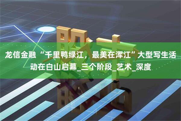 龙信金融 “千里鸭绿江，最美在浑江”大型写生活动在白山启幕_三个阶段_艺术_深度