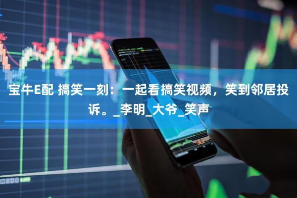 宝牛E配 搞笑一刻：一起看搞笑视频，笑到邻居投诉。_李明_大爷_笑声