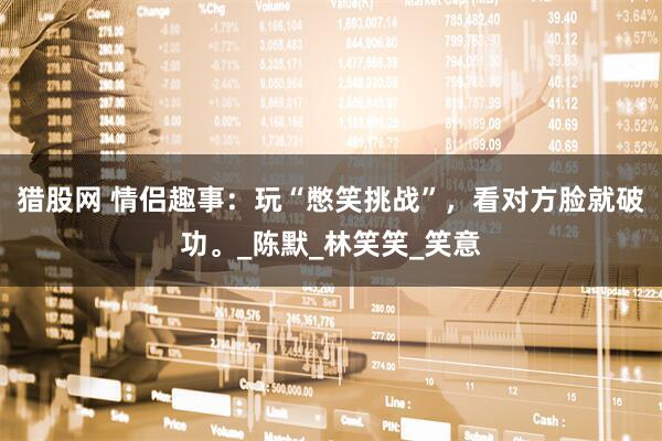 猎股网 情侣趣事：玩“憋笑挑战”，看对方脸就破功。_陈默_林笑笑_笑意