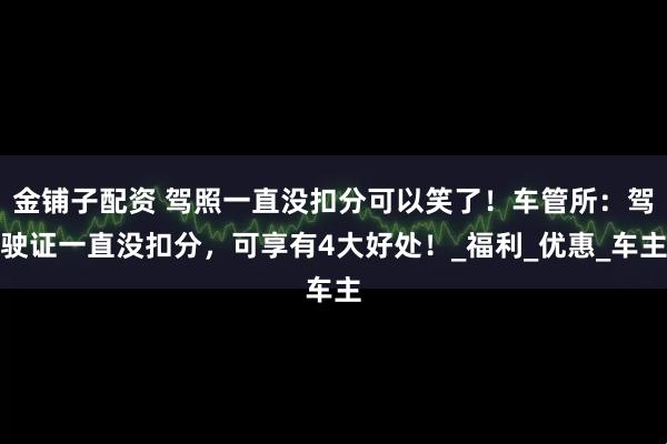 金铺子配资 驾照一直没扣分可以笑了！车管所：驾驶证一直没扣分，可享有4大好处！_福利_优惠_车主