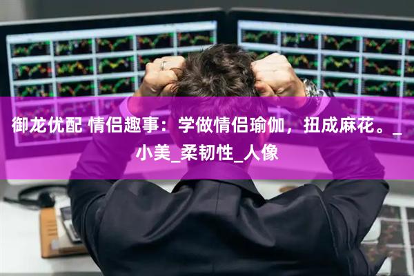 御龙优配 情侣趣事：学做情侣瑜伽，扭成麻花。_小美_柔韧性_人像