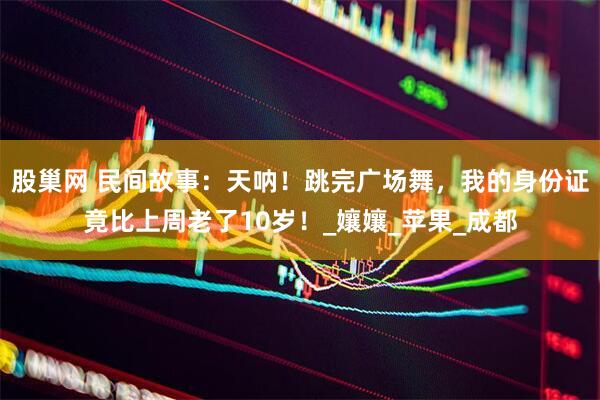 股巢网 民间故事：天呐！跳完广场舞，我的身份证竟比上周老了10岁！_孃孃_苹果_成都