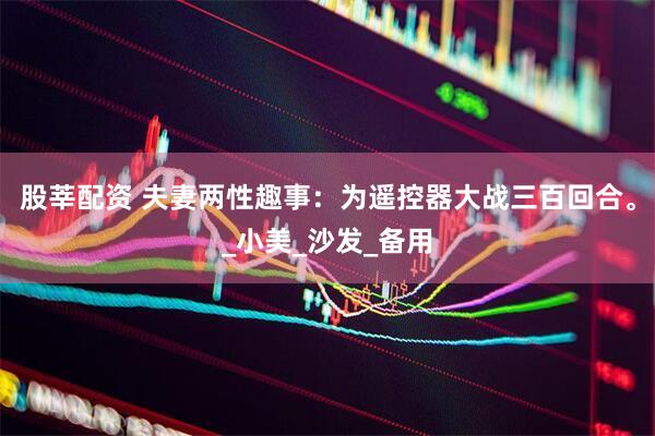 股莘配资 夫妻两性趣事：为遥控器大战三百回合。_小美_沙发_备用