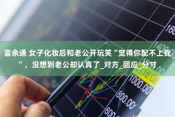 富余通 女子化妆后和老公开玩笑“觉得你配不上我”，没想到老公却认真了_对方_回应_分寸