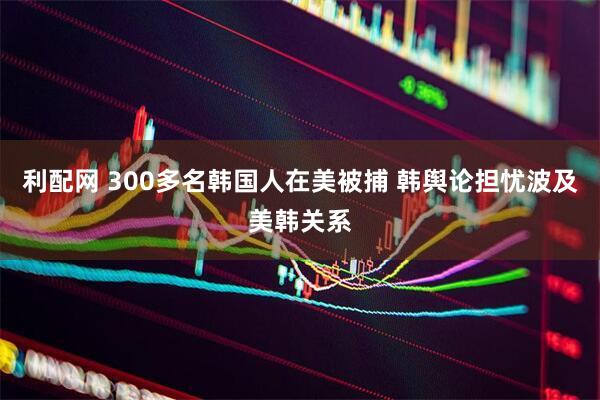 利配网 300多名韩国人在美被捕 韩舆论担忧波及美韩关系