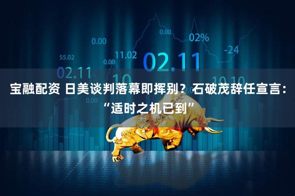 宝融配资 日美谈判落幕即挥别？石破茂辞任宣言：“适时之机已到”