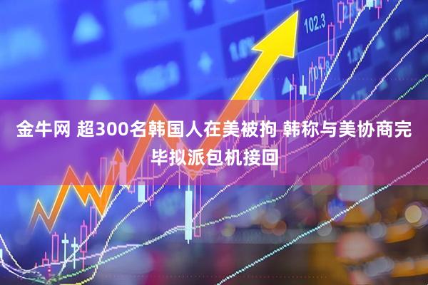 金牛网 超300名韩国人在美被拘 韩称与美协商完毕拟派包机接回