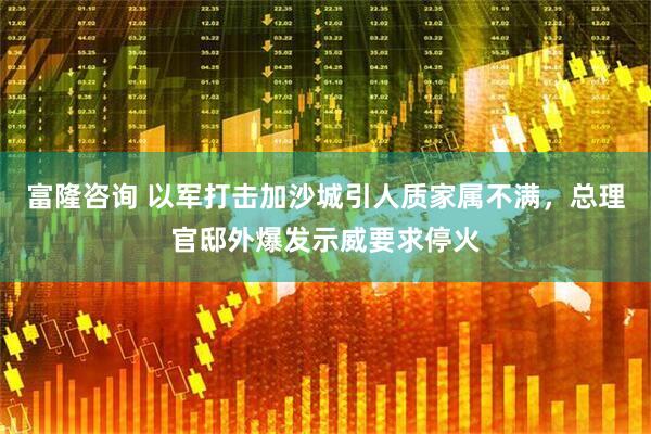 富隆咨询 以军打击加沙城引人质家属不满，总理官邸外爆发示威要求停火