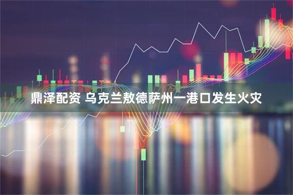 鼎泽配资 乌克兰敖德萨州一港口发生火灾