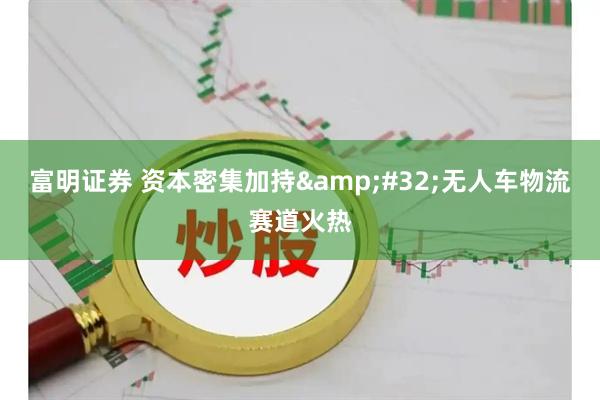 富明证券 资本密集加持&#32;无人车物流赛道火热