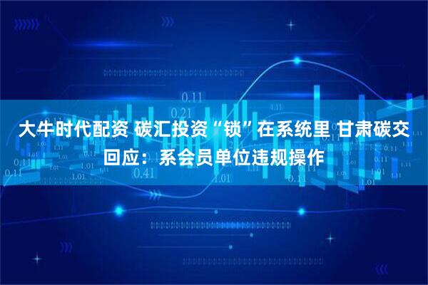 大牛时代配资 碳汇投资“锁”在系统里 甘肃碳交回应：系会员单位违规操作