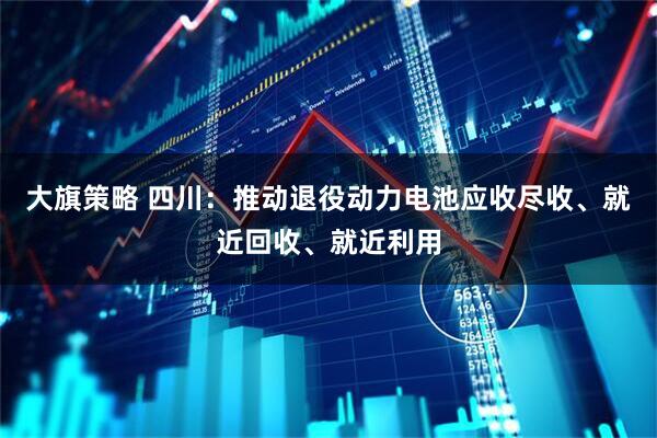 大旗策略 四川：推动退役动力电池应收尽收、就近回收、就近利用