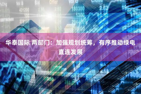 华泰国际 两部门：加强规划统筹，有序推动绿电直连发展
