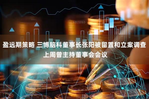 盈远期策略 三博脑科董事长张阳被留置和立案调查 上周曾主持董事会会议