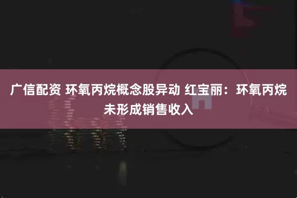 广信配资 环氧丙烷概念股异动 红宝丽：环氧丙烷未形成销售收入