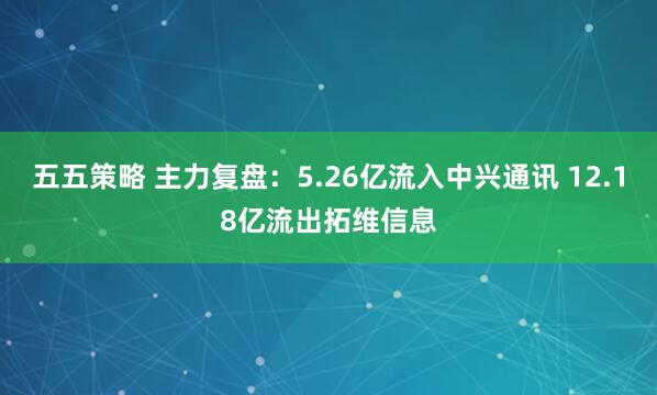 五五策略 主力复盘：5.26亿流入中兴通讯 12.18亿流出拓维信息
