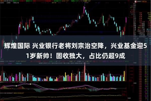 辉煌国际 兴业银行老将刘宗治空降,兴业基金迎51岁新帅!固收独大,占比仍超9成