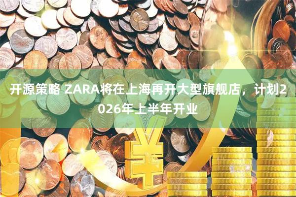 开源策略 ZARA将在上海再开大型旗舰店，计划2026年上半年开业