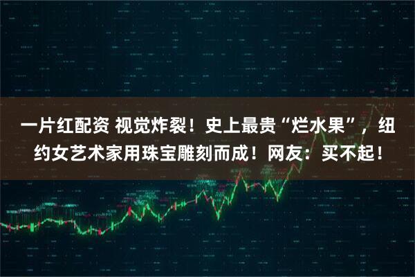 一片红配资 视觉炸裂！史上最贵“烂水果”，纽约女艺术家用珠宝雕刻而成！网友：买不起！