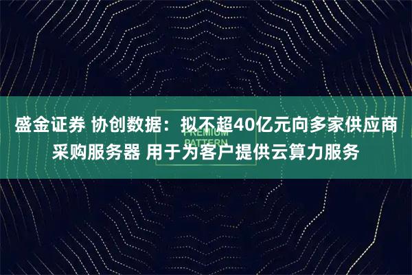 盛金证券 协创数据：拟不超40亿元向多家供应商采购服务器 用于为客户提供云算力服务