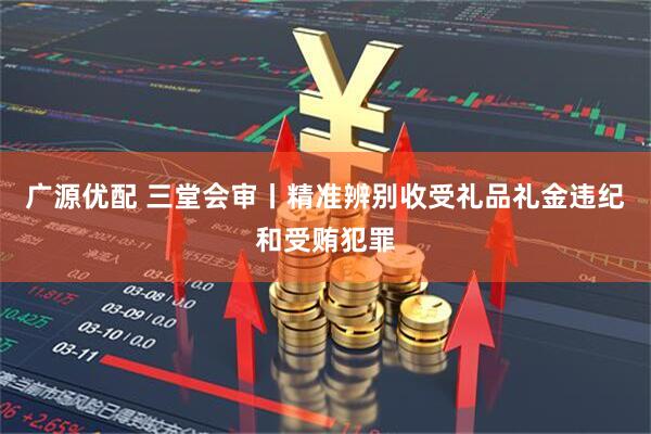 广源优配 三堂会审丨精准辨别收受礼品礼金违纪和受贿犯罪
