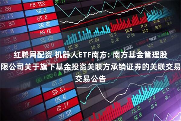 红腾网配资 机器人ETF南方: 南方基金管理股份有限公司关于旗下基金投资关联方承销证券的关联交易公告